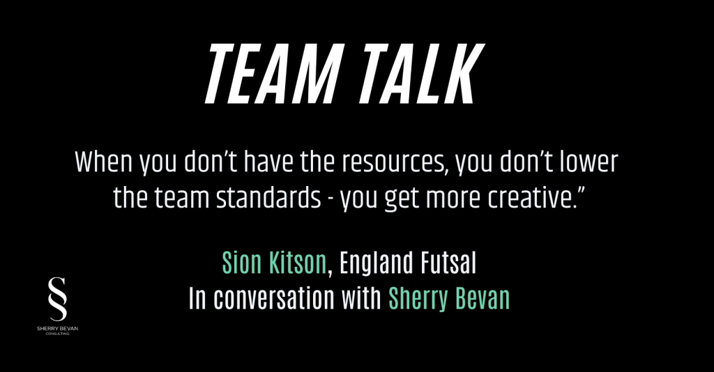 Quote from Team Talk podcast in white text on blackground. "When you don't have the resources, you don't lower team standards, you get more creative". Sion Kitson, England Futsal, in conversation with Sherry Bevan.